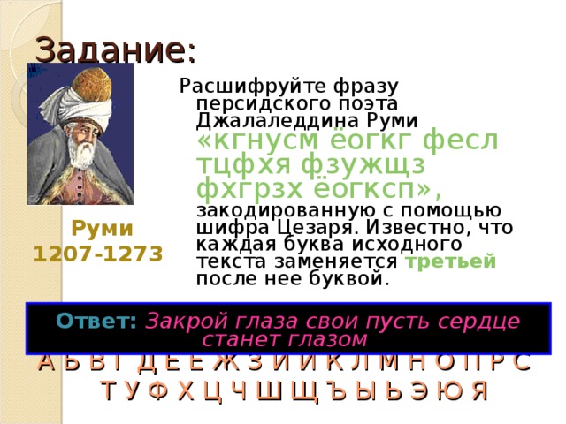 Задание: Расшифруйте фразу персидского поэта Джалаледдина Руми «кгнусм ёогкг фесл тцфхя фзужщз фхгрзх ёогксп», закодированную с помощью шифра Цезаря. Известно, что каждая буква исходного текста заменяется третьей после нее буквой. Руми 1207-1273  Ответ:  Закрой глаза свои пусть сердце станет глазом  А Б В Г Д Е Ё Ж З И Й К Л М Н О П Р С Т У Ф Х Ц Ч Ш Щ Ъ Ы Ь Э Ю Я 