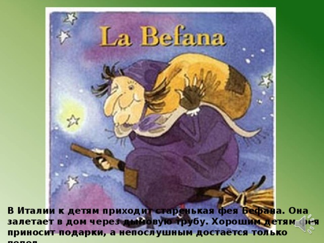 В Италии к детям приходит старенькая фея Бефана. Она залетает в дом через дымовую трубу. Хорошим детям фея приносит подарки, а непослушным достаётся только пепел. 