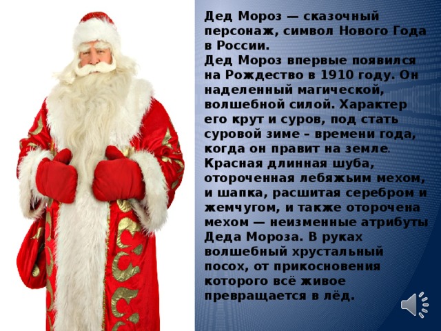Дед Мороз — сказочный персонаж, символ Нового Года в России. Дед Мороз впервые появился на Рождество в 1910 году. Он наделенный магической, волшебной силой. Характер его крут и суров, под стать суровой зиме – времени года, когда он правит на земле . Красная длинная шуба, отороченная лебяжьим мехом, и шапка, расшитая серебром и жемчугом, и также оторочена мехом — неизменные атрибуты Деда Мороза. В руках волшебный хрустальный посох, от прикосновения которого всё живое превращается в лёд. 