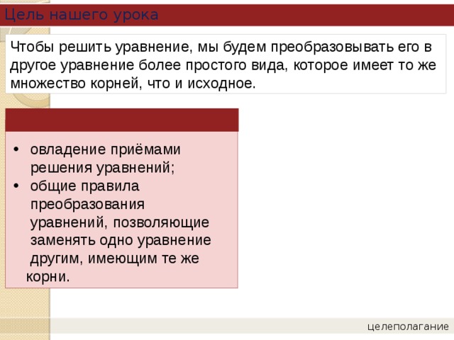 Цель нашего урока Чтобы решить уравнение, мы будем преобразовывать его в другое уравнение более простого вида, которое имеет то же множество корней, что и исходное. овладение приёмами решения уравнений; общие правила  преобразования  уравнений, позволяющие  заменять одно уравнение  другим, имеющим те же  корни. целеполагание 