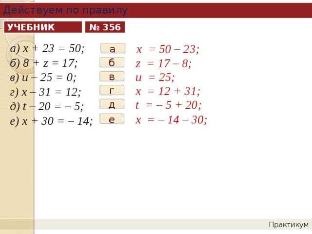 Действуем по правилу УЧЕБНИК № 356 а) х + 23 = 50; б) 8 + z = 17; в) и – 25 = 0; г) х – 31 = 12; д) t – 20 = – 5; е) х + 30 = – 14; х = 50 – 23; а z = 17 – 8; б u = 25; в х = 12 + 31; г t = – 5 + 20; д х = – 14 – 30; е Практикум 