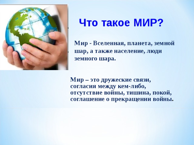 Что такое МИР? Мир - Вселенная, планета, земной шар, а также население, люди земного шара. Мир – это дружеские связи, согласия между кем-либо, отсутствие войны, тишина, покой, соглашение о прекращении войны . 