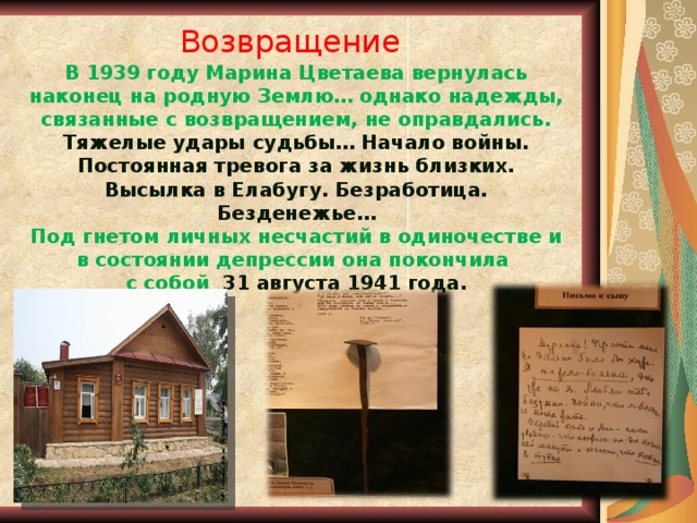  Возвращение   В 1939 году Марина Цветаева вернулась наконец на родную Землю… однако надежды, связанные с возвращением, не оправдались. Тяжелые удары судьбы… Начало войны. Постоянная тревога за жизнь близких. Высылка в Елабугу. Безработица. Безденежье…  Под гнетом личных несчастий в одиночестве и в состоянии депрессии она покончила  с собой 31 августа 1941 года. 