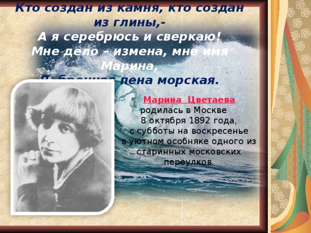       Кто создан из камня, кто создан из глины,-  А я серебрюсь и сверкаю!  Мне дело – измена, мне имя Марина,  Я- бренная пена морская.   Марина Цветаева  родилась в Москве 8 октября 1892 года, с субботы на воскресенье в уютном особняке одного из старинных московских переулков. 