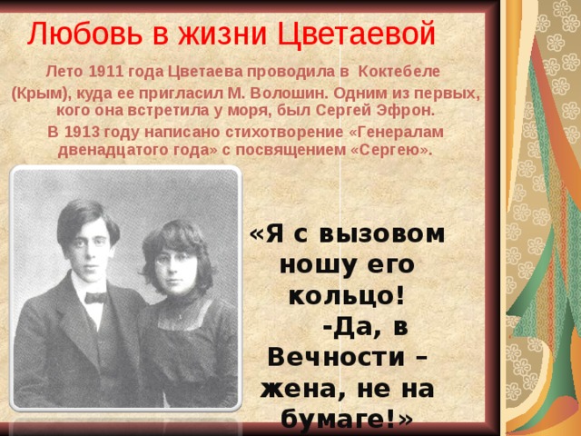 Любовь в жизни Цветаевой Лето 1911 года Цветаева проводила в Коктебеле (Крым), куда ее пригласил М. Волошин. Одним из первых, кого она встретила у моря, был Сергей Эфрон. В 1913 году написано стихотворение «Генералам двенадцатого года» с посвящением «Сергею». «Я с вызовом ношу его кольцо!  -Да, в Вечности – жена, не на бумаге!»  1914 