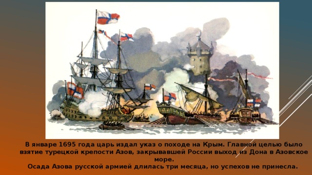 В январе 1695 года царь издал указ о походе на Крым. Главной целью было взятие турецкой крепости Азов, закрывавшей России выход из Дона в Азовское море.  Осада Азова русской армией длилась три месяца, но успехов не принесла. 
