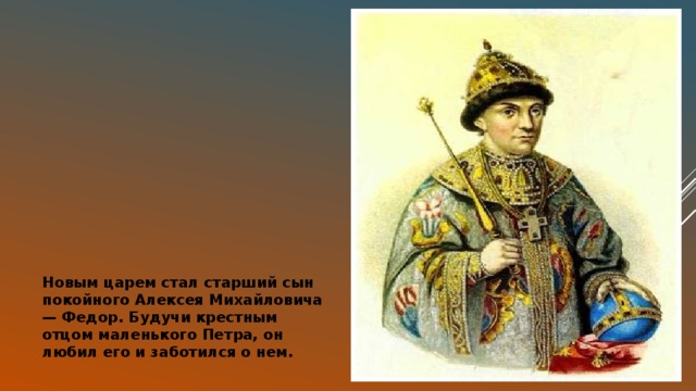 Новым царем стал старший сын покойного Алексея Михайловича — Федор. Будучи крестным отцом маленького Петра, он любил его и заботился о нем. 