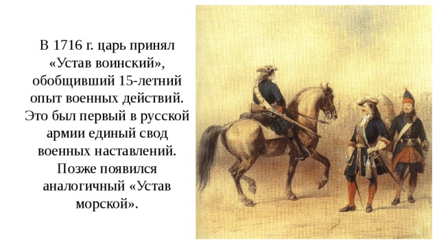 В 1716 г. царь принял «Устав воинский», обобщивший 15-летний опыт военных действий. Это был первый в русской армии единый свод военных наставлений. Позже появился аналогичный «Устав морской». 