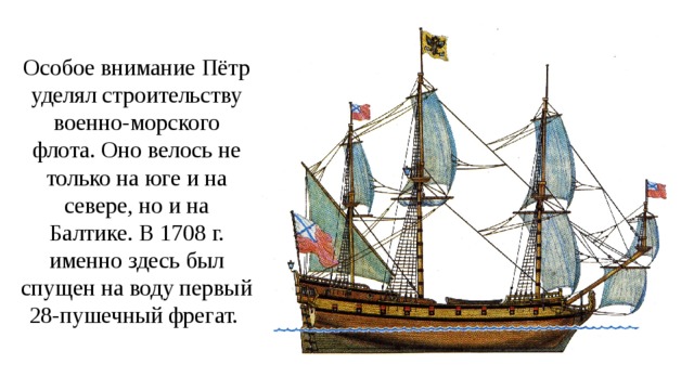 Особое внимание Пётр уделял строительству военно-морского флота. Оно велось не только на юге и на севере, но и на Балтике. В 1708 г. именно здесь был спущен на воду первый 28-пушечный фрегат. 