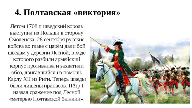 4. Полтавская «виктория» Летом 1708 г. шведский король выступил из Польши в сторону Смоленска. 28 сентября русские войска во главе с царём дали бой шведам у деревни Лесной, в ходе которого разбили армейский корпус противника и захватили обоз, двигавшийся на помощь Карлу XII из Риги. Теперь шведы были лишены припасов. Пётр I назвал сражение под Лесной «матерью Полтавской баталии». 