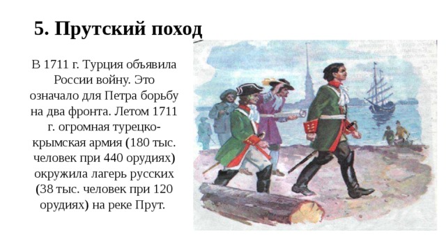 5. Прутский поход В 1711 г. Турция объявила России войну. Это означало для Петра борьбу на два фронта. Летом 1711 г. огромная турецко-крымская армия (180 тыс. человек при 440 орудиях) окружила лагерь русских (38 тыс. человек при 120 орудиях) на реке Прут. 