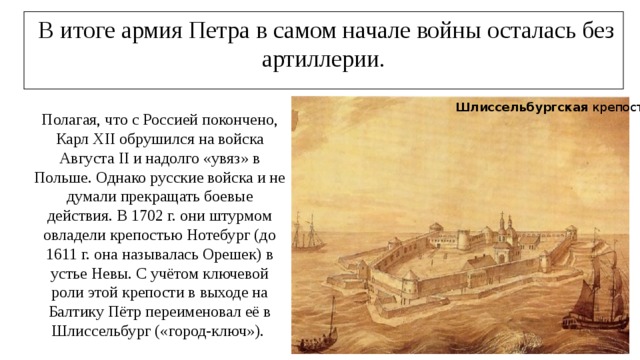  В итоге армия Петра в самом начале войны осталась без артиллерии. Шлиссельбургская крепость. Полагая, что с Россией покончено, Карл XII обрушился на войска Августа II и надолго «увяз» в Польше. Однако русские войска и не думали прекращать боевые действия. В 1702 г. они штурмом овладели крепостью Нотебург (до 1611 г. она называлась Орешек) в устье Невы. С учётом ключевой роли этой крепости в выходе на Балтику Пётр переименовал её в Шлиссельбург («город-ключ»). 