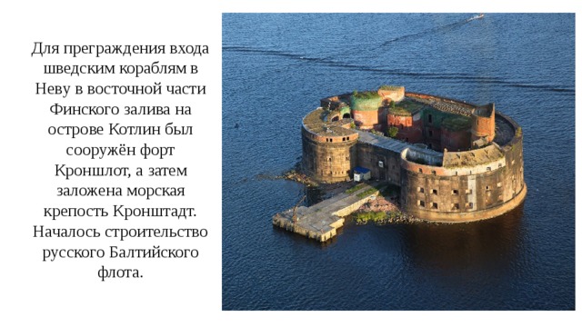 Для преграждения входа шведским кораблям в Неву в восточной части Финского залива на острове Котлин был сооружён форт Кроншлот, а затем заложена морская крепость Кронштадт. Началось строительство русского Балтийского флота. 