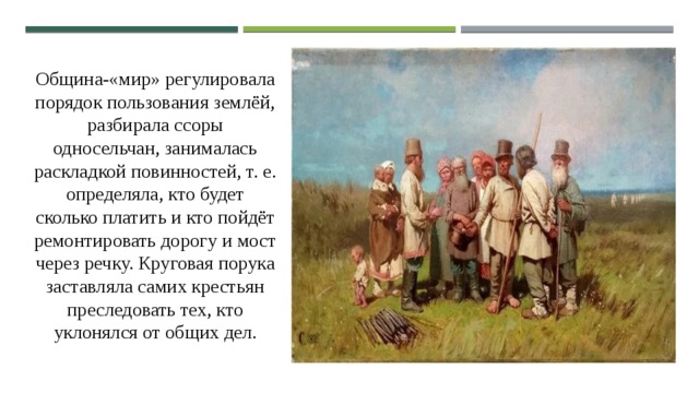 Община-«мир» регулировала порядок пользования землёй, разбирала ссоры односельчан, занималась раскладкой повинностей, т. е. определяла, кто будет сколько платить и кто пойдёт ремонтировать дорогу и мост через речку. Круговая порука заставляла самих крестьян преследовать тех, кто уклонялся от общих дел. 