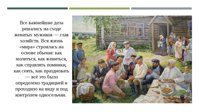 Все важнейшие дела решались на сходе женатых мужиков — глав хозяйств. Вся жизнь «мира» строилась на основе обычая: как молиться, как жениться, как справлять поминки, как сеять, как праздновать — всё это было определено традицией и проходило на виду и под контролем односельчан. 