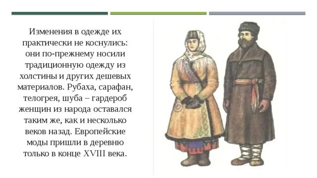 Изменения в одежде их практически не коснулись: они по-прежнему носили традиционную одежду из холстины и других дешевых материалов. Рубаха, сарафан, телогрея, шуба – гардероб женщин из народа оставался таким же, как и несколько веков назад. Европейские моды пришли в деревню только в конце XVIII века. 
