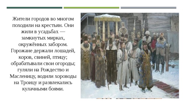 Жители городов во многом походили на крестьян. Они жили в усадьбах — замкнутых мирках, окружённых забором. Горожане держали лошадей, коров, свиней, птицу; обрабатывали свои огороды; гуляли на Рождество и Масленицу, водили хороводы на Троицу и развлекались кулачными боями. 
