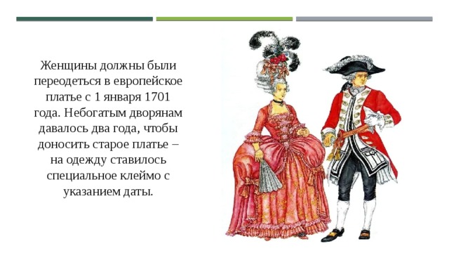 Женщины должны были переодеться в европейское платье с 1 января 1701 года. Небогатым дворянам давалось два года, чтобы доносить старое платье – на одежду ставилось специальное клеймо с указанием даты. 