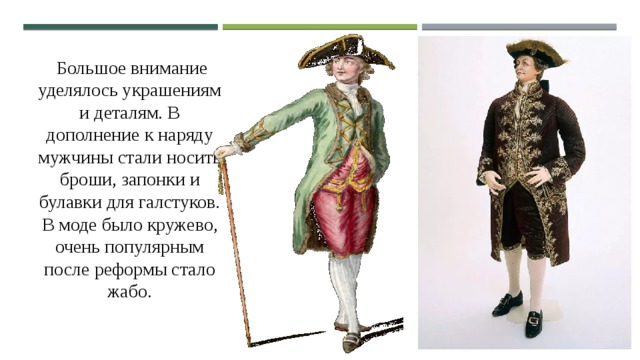  Большое внимание уделялось украшениям и деталям. В дополнение к наряду мужчины стали носить броши, запонки и булавки для галстуков. В моде было кружево, очень популярным после реформы стало жабо. 