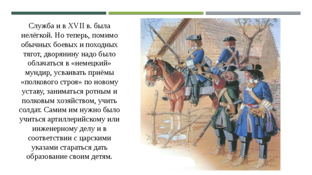 Служба и в XVII в. была нелёгкой. Но теперь, помимо обычных боевых и походных тягот, дворянину надо было облачаться в «немецкий» мундир, усваивать приёмы «полкового строя» по новому уставу, заниматься ротным и полковым хозяйством, учить солдат. Самим им нужно было учиться артиллерийскому или инженерному делу и в соответствии с царскими указами стараться дать образование своим детям. 