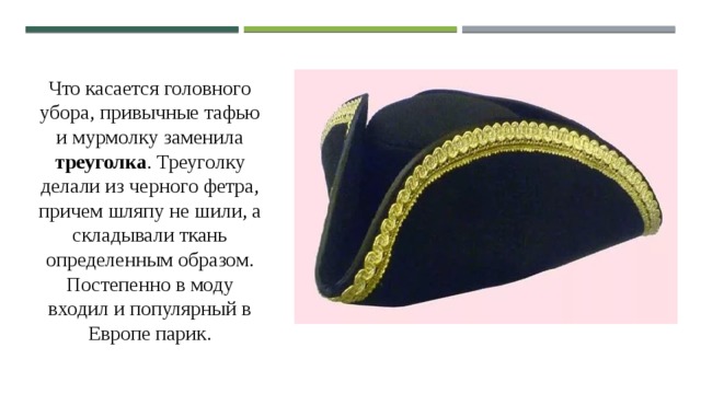 Что касается головного убора, привычные тафью и мурмолку заменила треуголка . Треуголку делали из черного фетра, причем шляпу не шили, а складывали ткань определенным образом. Постепенно в моду входил и популярный в Европе парик. 