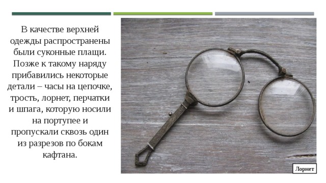 В качестве верхней одежды распространены были суконные плащи. Позже к такому наряду прибавились некоторые детали – часы на цепочке, трость, лорнет, перчатки и шпага, которую носили на портупее и пропускали сквозь один из разрезов по бокам кафтана. Лорнет 