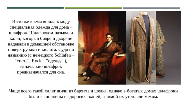 В это же время вошла в моду специальная одежда для дома – шлафрок. Шлафроком называли халат, который бояре и дворяне надевали в домашней обстановке поверх рубахи и кюлота. Судя по названию (с немецкого Schlafen – 