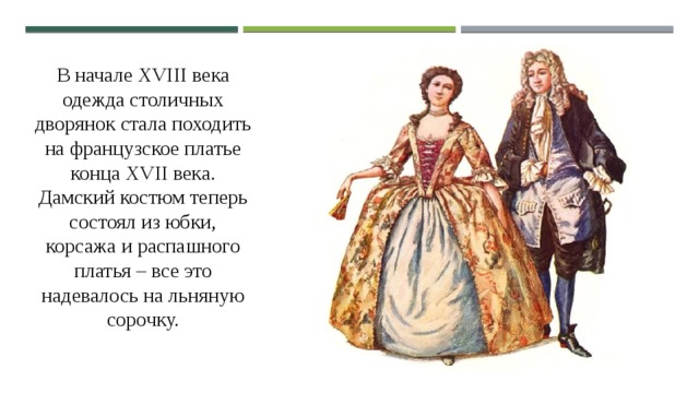 В начале XVIII века одежда столичных дворянок стала походить на французское платье конца XVII века. Дамский костюм теперь состоял из юбки, корсажа и распашного платья – все это надевалось на льняную сорочку. 
