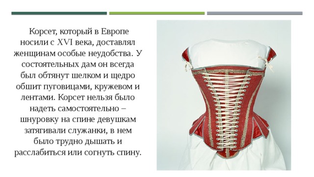  Корсет, который в Европе носили с XVI века, доставлял женщинам особые неудобства. У состоятельных дам он всегда был обтянут шелком и щедро обшит пуговицами, кружевом и лентами. Корсет нельзя было надеть самостоятельно – шнуровку на спине девушкам затягивали служанки, в нем было трудно дышать и расслабиться или согнуть спину. 