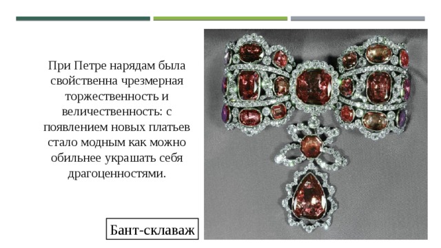 При Петре нарядам была свойственна чрезмерная торжественность и величественность: с появлением новых платьев стало модным как можно обильнее украшать себя драгоценностями. Бант-склаваж 