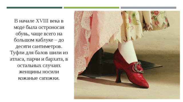 В начале XVIII века в моде была остроносая обувь, чаще всего на большом каблуке – до десяти сантиметров. Туфли для балов шили из атласа, парчи и бархата, в остальных случаях женщины носили кожаные сапожки. Женская обувь конца XVIII века: 