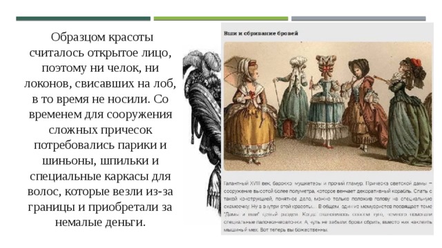  Образцом красоты считалось открытое лицо, поэтому ни челок, ни локонов, свисавших на лоб, в то время не носили. Со временем для сооружения сложных причесок потребовались парики и шиньоны, шпильки и специальные каркасы для волос, которые везли из-за границы и приобретали за немалые деньги. 