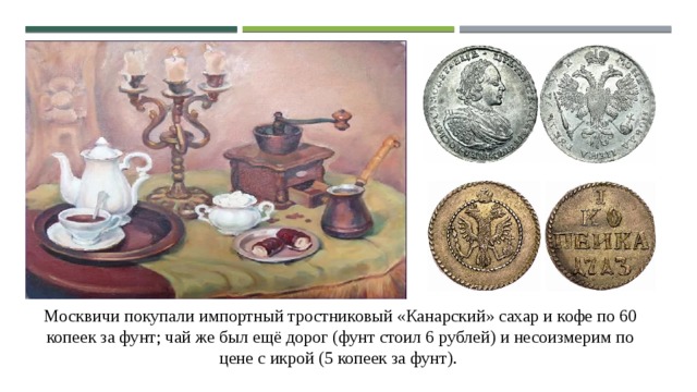 Москвичи покупали импортный тростниковый «Канарский» сахар и кофе по 60 копеек за фунт; чай же был ещё дорог (фунт стоил 6 рублей) и несоизмерим по цене с икрой (5 копеек за фунт). 