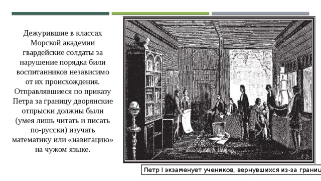 Дежурившие в классах Морской академии гвардейские солдаты за нарушение порядка били воспитанников независимо от их происхождения. Отправлявшиеся по приказу Петра за границу дворянские отпрыски должны были (умея лишь читать и писать по-русски) изучать математику или «навигацию» на чужом языке. Петр I экзаменует учеников, вернувшихся из-за границы. 