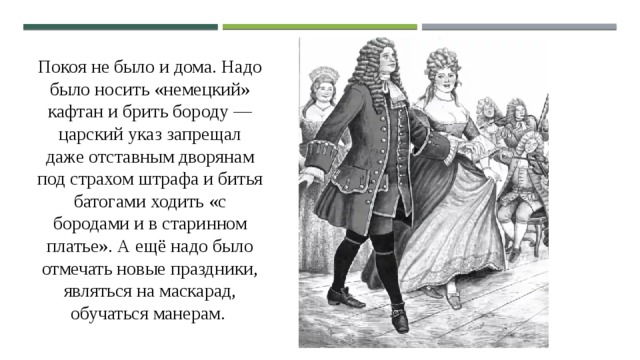 Покоя не было и дома. Надо было носить «немецкий» кафтан и брить бороду — царский указ запрещал даже отставным дворянам под страхом штрафа и битья батогами ходить «с бородами и в старинном платье». А ещё надо было отмечать новые праздники, являться на маскарад, обучаться манерам. 