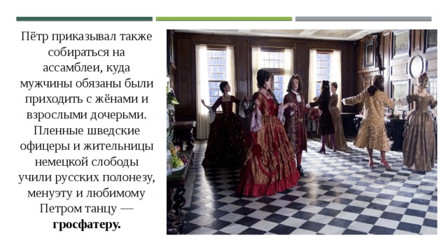 Пётр приказывал также собираться на ассамблеи, куда мужчины обязаны были приходить с жёнами и взрослыми дочерьми. Пленные шведские офицеры и жительницы немецкой слободы учили русских полонезу, менуэту и любимому Петром танцу — гросфатеру. 