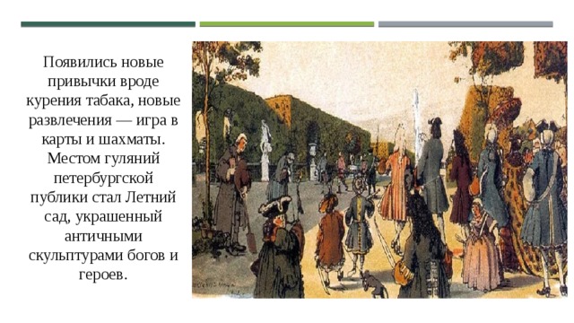 Появились новые привычки вроде курения табака, новые развлечения — игра в карты и шахматы. Местом гуляний петербургской публики стал Летний сад, украшенный античными скульптурами богов и героев. 