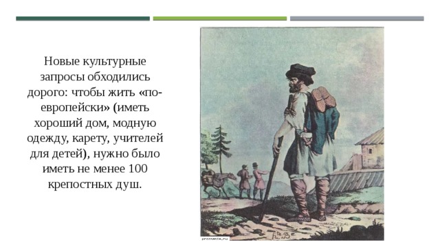 Новые культурные запросы обходились дорого: чтобы жить «по-европейски» (иметь хороший дом, модную одежду, карету, учителей для детей), нужно было иметь не менее 100 крепостных душ. 