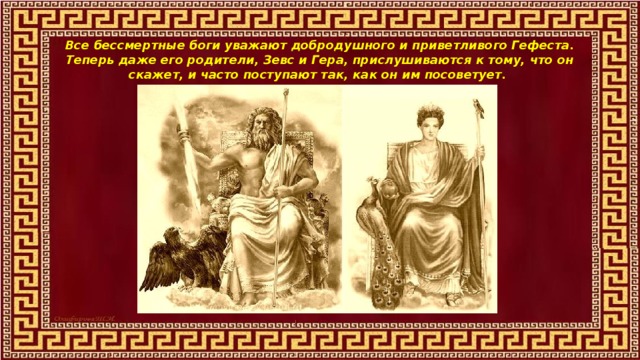 Все бессмертные боги уважают добродушного и приветливого Гефеста. Теперь даже его родители, Зевс и Гера, прислушиваются к тому, что он скажет, и часто поступают так, как он им посоветует. 