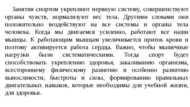  Занятия спортом укрепляют нервную систему, совершенствуют органы чувств, нормализуют вес тела. Другими словами они положительно воздействуют на все системы и органы тела человека. Когда мы двигаемся усиленно, работают все наши мышцы. К работающим мышцам увеличивается приток крови и поэтому активируется работа сердца. Важно, чтобы мышечные нагрузки были систематическими. Тогда спорт будет способствовать укреплению здоровья, закаливанию организма, всестороннему физическому развитию и особенно развитию выносливости, быстроты и силы, формированию правильных двигательных навыков, которые необходимы для учебной жизни, для здоровья. 