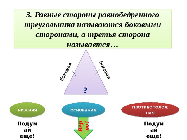 боковая боковая 3. Равные стороны равнобедренного треугольника называются боковыми сторонами, а третья сторона называется… ? нижняя основание противоположная Верно! Подумай еще! Подумай еще!