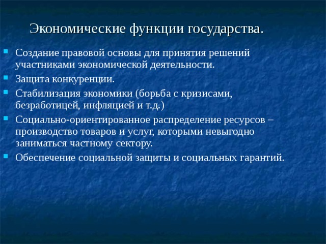 Экономические функции государства. Создание правовой основы для принятия решений участниками экономической деятельности. Защита конкуренции. Стабилизация экономики (борьба с кризисами, безработицей, инфляцией и т.д.) Социально-ориентированное распределение ресурсов – производство товаров и услуг, которыми невыгодно заниматься частному сектору. Обеспечение социальной защиты и социальных гарантий. 