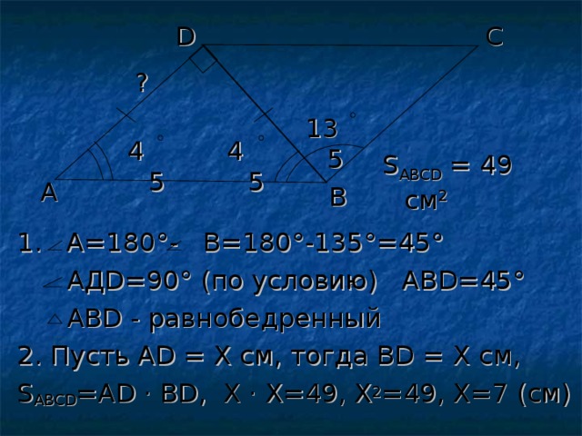 С D ? 135 45 45 S АВС D = 49 см 2 A В 1. А=180 °-   В=180 ° -135 ° =45 °   АД D =90 ° (по условию) АВ D =45 °  АВ D - равнобедренный 2. Пусть А D = Х см, тогда В D = Х см, S АВС D =А D  · В D , Х · Х=49, Х 2 =49, Х=7 (см) 
