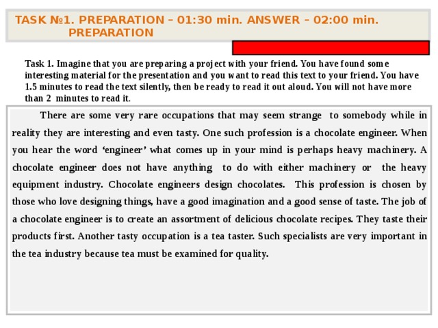 TASK № 1. PREPARATION – 01:30 min. ANSWER – 0 2 : 0 0 min. PREPARATION  Task 1. Imagine that you are preparing a project with your friend. You have found some interesting material for the presentation and you want to read this text to your friend. You have 1.5 minutes to read the text silently, then be ready to read it out aloud. You will not have more than 2 minutes to read it .          There are some very rare occupations that may seem strange to somebody while in reality they are interesting and even tasty. One such profession is a chocolate engineer. When you hear the word ‘engineer’ what comes up in your mind is perhaps heavy machinery. A chocolate engineer does not have anything to do with either machinery or the heavy equipment industry. Chocolate engineers design chocolates. This profession is chosen by those who love designing things, have a good imagination and a good sense of taste. The job of a chocolate engineer is to create an assortment of delicious chocolate recipes. They taste their products first. Another tasty occupation is a tea taster. Such specialists are very important in the tea industry because tea must be examined for quality.