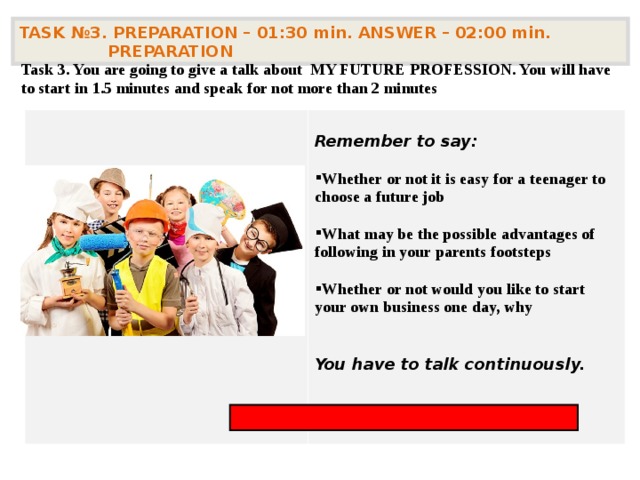 TASK № 3. PREPARATION – 01:30 min. ANSWER – 02:00 min. PREPARATION  Task 3. You are going to give a talk about MY FUTURE PROFESSION. You will have to start in 1.5 minutes and speak for not more than 2 minutes  Remember to say:  Whether or not it is easy for a teenager to choose a future job  What may be the possible advantages of following in your parents footsteps  Whether or not would you like to start your own business one day, why   You have to talk continuously.