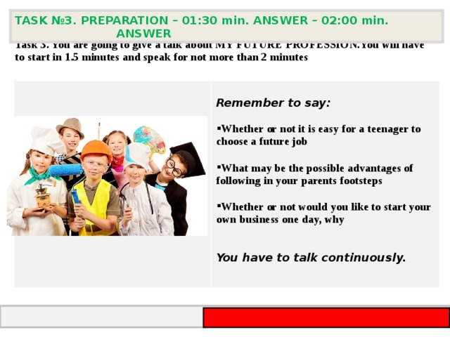 TASK №3 . PREPARATION – 01:30 min. ANSWER – 02:00 min. ANSWER  Task 3 . You are going to give a talk about MY FUTURE PROFESSION. You will have to start in 1.5 minutes and speak for not more than 2 minutes       Remember to say:  Whether or not it is easy for a teenager to choose a future job  What may be the possible advantages of following in your parents footsteps  Whether or not would you like to start your own business one day, why   You have to talk continuously.