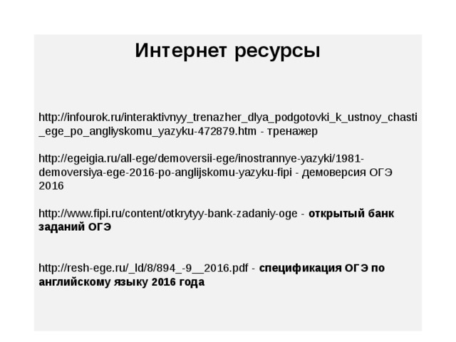 Интернет ресурсы   http://infourok.ru/interaktivnyy_trenazher_dlya_podgotovki_k_ustnoy_chasti_ege_po_angliyskomu_yazyku-472879.htm - тренажер http://egeigia.ru/all-ege/demoversii-ege/inostrannye-yazyki/1981-demoversiya-ege-2016-po-anglijskomu-yazyku-fipi - демоверсия ОГЭ 2016 http://www.fipi.ru/content/otkrytyy-bank-zadaniy-oge - открытый банк заданий ОГЭ http://resh-ege.ru/_ld/8/894_-9__2016.pdf - спецификация ОГЭ по английскому языку 2016 года