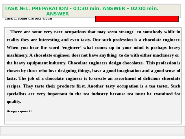 TASK № 1. PREPARATION – 01:30 min. ANSWER – 0 2 : 0 0 min. ANSWER  Task 1. Read the text aloud   There are some very rare ocupations that may seem strange to somebody while in reality they are interesting and even tasty. One such profession is a chocolate engineer. When you hear the word ‘engineer’ what comes up in your mind is perhaps heavy machinery. A chocolate engineer does not have anything to do with either machinery or the heavy equipment industry. Chocolate engineers design chocolates. This profession is chosen by those who love designing things, have a good imagination and a good sense of taste. The job of a chocolate engineer is to create an assortment of delicious chocolate recipes. They taste their products first. Another tasty occupation is a tea taster. Such specialists are very important in the tea industry because tea must be examined for quality. Мильруд, вариант 3.1