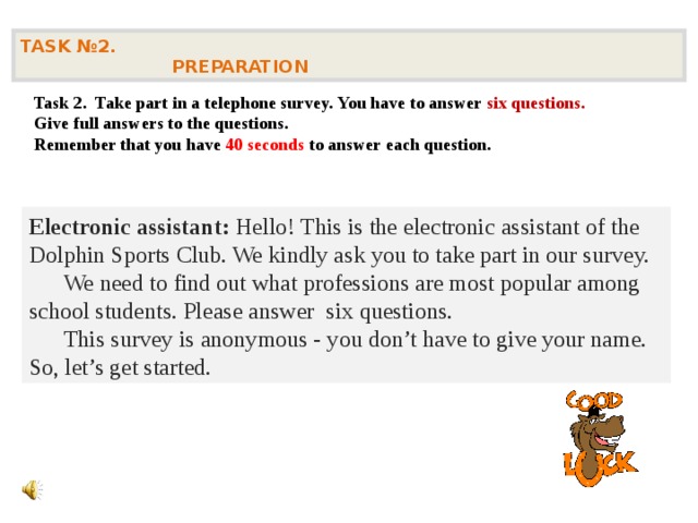 TASK № 2.  PREPARATION  Task 2. Take part in a telephone survey. You have to answer six questions. Give full answers to the questions. Remember that you have 40 seconds to answer each question.    Electronic assistant: Hello! This is the electronic assistant of the Dolphin Sports Club. We kindly ask you to take part in our survey.  We need to find out what professions are most popular among school students. Please answer six questions.  This survey is anonymous - you don’t have to give your name. So, let’s get started.