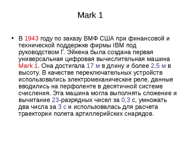 Mark 1 В 1943 году по заказу ВМФ США при финансовой и технической поддержке фирмы IBM под руководством Г. Эйкена была создана первая универсальная цифровая вычислительная машина Mark 1 . Она достигала 17 м в длину и более 2,5 м в высоту. В качестве переключательных устройств использовались электромеханические реле, данные вводились на перфоленте в десятичной системе счисления. Эта машина могла выполнять сложение и вычитание 23 -разрядных чисел за 0,3 с, умножать два числа за 3 с и использовалась для расчета траектории полета артиллерийских снарядов. 